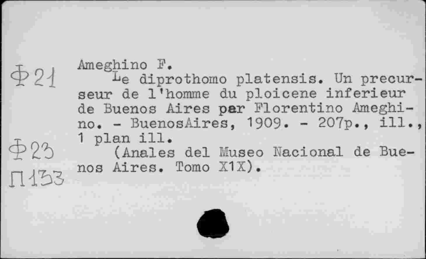 ﻿Ф2^
Фгъ
nß3
Ameghino F.
Le diprothomo platensis. Un précurseur de l’homme du ploicene inferieur de Buenos Aires par Florentino Ameghi-no. - BuenosAires, 1909. - 207p.» ill., 1 plan ill.
(Anales del Museo Nacional de Buenos Aires. Tomo X1X).